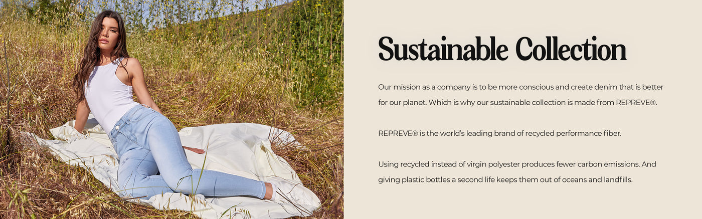 Sustainable collection. Our mission as a company is to be more conscious and create denim that is better for our planet. Which is why our sustainable collection is made from REPREVE®.  REPREVE® is the world’s leading brand of recycled performance fiber.  Using recycled instead of virgin polyester produces fewer carbon emissions. And giving plastic bottles a second life keeps them out of oceans and landfills.
